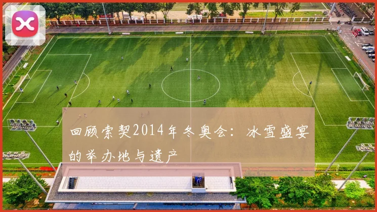 回顾索契2014年冬奥会：冰雪盛宴的举办地与遗产