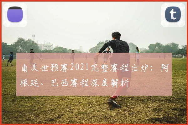 南美世预赛2021完整赛程出炉：阿根廷、巴西赛程深度解析