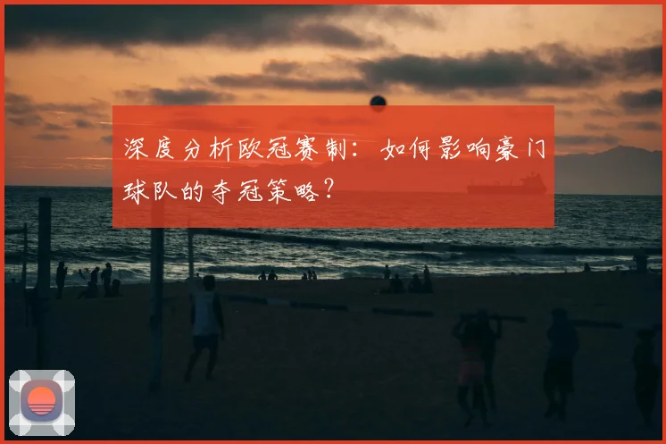 深度分析欧冠赛制：如何影响豪门球队的夺冠策略？