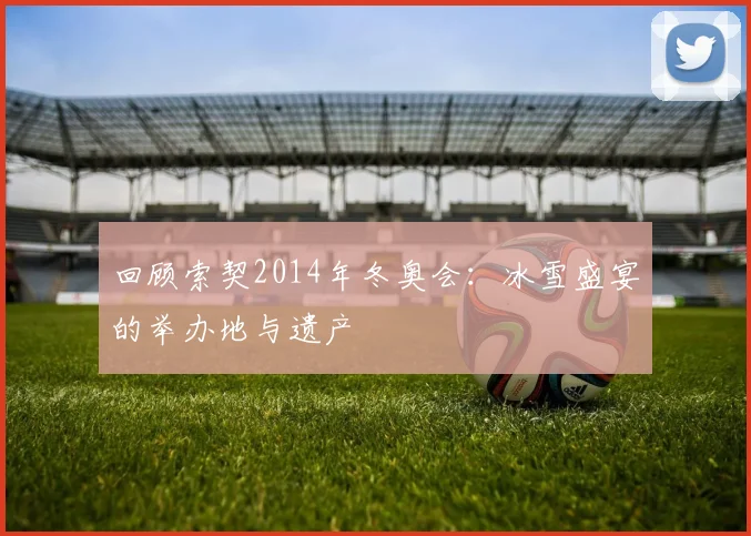 回顾索契2014年冬奥会：冰雪盛宴的举办地与遗产